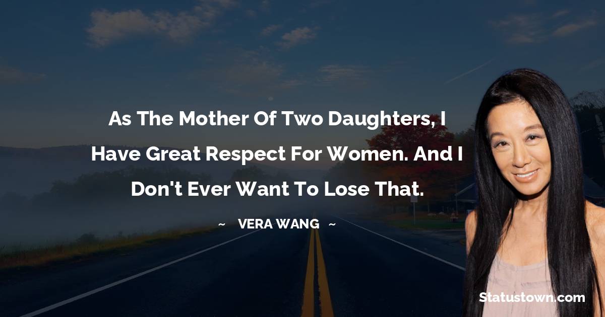As the mother of two daughters, I have great respect for women. And I don't ever want to lose that. - Vera Wang quotes